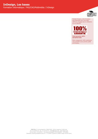 CERTYOU, 37 rue des Mathurins, 75008 PARIS - SAS au capital de 10 000 Euros
Tél : 01 42 93 52 72 - Fax : 01 70 72 02 72 - contact@certyou.com - www.certyou.com
RCS de Paris n° 804 509 461- TVA intracommunautaire FR03 804509461 - APE 8559A
Déclaration d’activité enregistrée sous le N° 11 75 52524 75 auprès du préfet de région d’Ile-de-France
InDesign, Les bases
Formation Informatique / PAO/CAO/Multimédia / InDesign
Pendant 30 jours, votre formateur
sera disponible pour vous aider.
CERTyou s'engage dans la réalisation
de vos objectifs.
Votre garantie 100%
SATISFACTION
Notre engagement 100% satisfaction
vous garantit la plus grande qualité
de formation.
 