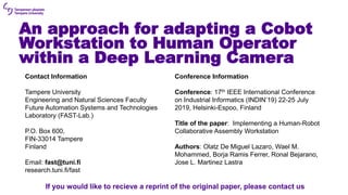 An approach for adapting a Cobot
Workstation to Human Operator
within a Deep Learning Camera
Contact Information
Tampere University
Engineering and Natural Sciences Faculty
Future Automation Systems and Technologies
Laboratory (FAST-Lab.)
P.O. Box 600,
FIN-33014 Tampere
Finland
Email: fast@tuni.fi
research.tuni.fi/fast
Conference Information
Conference: 17th IEEE International Conference
on Industrial Informatics (INDIN’19) 22-25 July
2019, Helsinki-Espoo, Finland
Title of the paper: Implementing a Human-Robot
Collaborative Assembly Workstation
Authors: Olatz De Miguel Lazaro, Wael M.
Mohammed, Borja Ramis Ferrer, Ronal Bejarano,
Jose L. Martinez Lastra
If you would like to recieve a reprint of the original paper, please contact us
 