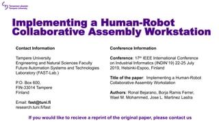 Implementing a Human-Robot
Collaborative Assembly Workstation
Contact Information
Tampere University
Engineering and Natural Sciences Faculty
Future Automation Systems and Technologies
Laboratory (FAST-Lab.)
P.O. Box 600,
FIN-33014 Tampere
Finland
Email: fast@tuni.fi
research.tuni.fi/fast
Conference Information
Conference: 17th IEEE International Conference
on Industrial Informatics (INDIN’19) 22-25 July
2019, Helsinki-Espoo, Finland
Title of the paper: Implementing a Human-Robot
Collaborative Assembly Workstation
Authors: Ronal Bejarano, Borja Ramis Ferrer,
Wael M. Mohammed, Jose L. Martinez Lastra
If you would like to recieve a reprint of the original paper, please contact us
 