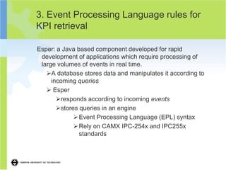 3. Event Processing Language rules for
KPI retrieval

Esper: a Java based component developed for rapid
 development of applications which require processing of
 large volumes of events in real time.
   A database stores data and manipulates it according to
     incoming queries
    Esper
       responds according to incoming events
       stores queries in an engine
              Event Processing Language (EPL) syntax
              Rely on CAMX IPC-254x and IPC255x
               standards
 