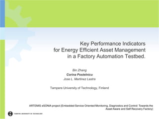 Key Performance Indicators
                   for Energy Efficient Asset Management
                         in a Factory Automation Testbed.

                                 Bin Zhang
                             Corina Postelnicu
                           Jose L. Martinez Lastra

                Tampere University of Technology, Finland




ARTEMIS eSONIA project (Embedded Service Oriented Monitoring, Diagnostics and Control: Towards the
                                                           Asset Aware and Self Recovery Factory)
 