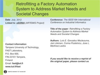 Retrofitting a Factory Automation
          System to Address Market Needs and
          Societal Changes
Date: July, 2012                      Conference: The IEEE10th International
Linked to: eSONIA (ARTEMIS Project)   Conference on Industrial Informatics

                                      Title of the paper: Retrofitting a Factory
                                      Automation System to Address Market
                                      Needs and Societal Changes

                                      Authors: Luis E. Gonzalez Moctezuma,
Contact information                   Jani Jokinen, Corina Postelnicu, Jose L.
                                      Martinez Lastra
Tampere University of Technology,
FAST Laboratory,
P.O. Box 600,
FIN-33101 Tampere,
                                      If you would like to receive a reprint of
Finland
                                      the original paper, please contact us
Email: fast@tut.fi
www.tut.fi/fast
 