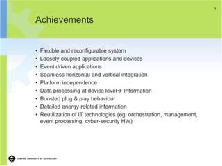 12




Achievements


•   Flexible and reconfigurable system
•   Loosely-coupled applications and devices
•   Event driven applications
•   Seamless horizontal and vertical integration
•   Platform independence
•   Data processing at device level Information
•   Boosted plug & play behaviour
•   Detailed energy-related information
•   Reutilization of IT technologies (eg. orchestration, management,
    event processing, cyber-security HW)
 