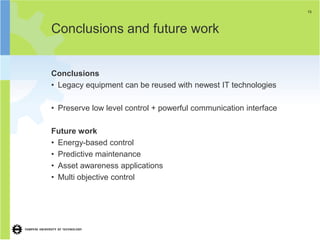 13




Conclusions and future work


Conclusions
• Legacy equipment can be reused with newest IT technologies

• Preserve low level control + powerful communication interface

Future work
• Energy-based control
• Predictive maintenance
• Asset awareness applications
• Multi objective control
 
