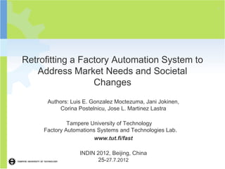 2




Retrofitting a Factory Automation System to
   Address Market Needs and Societal
                  Changes
      Authors: Luis E. Gonzalez Moctezuma, Jani Jokinen,
          Corina Postelnicu, Jose L. Martinez Lastra

              Tampere University of Technology
     Factory Automations Systems and Technologies Lab.
                        www.tut.fi/fast

                  INDIN 2012, Beijing, China
                         25-27.7.2012
 