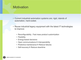 Motivation


• Current industrial automation systems are: rigid, islands of
  automation, hard-coded.

• Reuse industrial legacy equipment with the latest IT technologies
  to improve:

   •   Reconfigurability : Fast mass product customization
   •   Flexibility
   •   Energy-based decisions
   •   Open communications Interoperability
   •   Predictive maintenance Reduce failures
   •   Self-recovery Reduce downtime
 