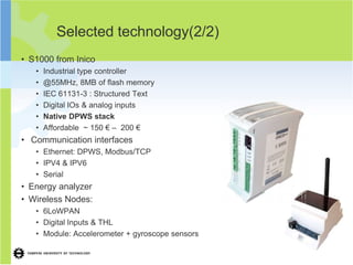 Selected technology(2/2)
• S1000 from Inico
   •   Industrial type controller
   •   @55MHz, 8MB of flash memory
   •   IEC 61131-3 : Structured Text
   •   Digital IOs & analog inputs
   •   Native DPWS stack
   •   Affordable ~ 150 € – 200 €
• Communication interfaces
   • Ethernet: DPWS, Modbus/TCP
   • IPV4 & IPV6
   • Serial
• Energy analyzer
• Wireless Nodes:
   • 6LoWPAN
   • Digital Inputs & THL
   • Module: Accelerometer + gyroscope sensors
 