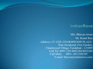 IndianRove Mrs. Bhavna Arora Mr. KunalRao Address :-21 UGF, CHARMWOOD PLAZA Near Surajkund, Eros Garden,Charmwood Village, Faridabad - 121009Call Tel: 0091-129-4062244/4032244Call Mob:      0091- 9811582195       E-mail: bhavna@indianrove.com            