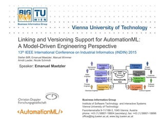 Business Informatics Group
Institute of Software Technology and Interactive Systems
Vienna University of Technology
Favoritenstraße 9-11/188-3, 1040 Vienna, Austria
phone: +43 (1) 58801-18804 (secretary), fax: +43 (1) 58801-18896
office@big.tuwien.ac.at, www.big.tuwien.ac.at
Linking and Versioning Support for AutomationML:
A Model-Driven Engineering Perspective
13th IEEE International Conference on Industrial Informatics (INDIN) 2015
Stefan Biffl, Emanuel Maetzler, Manuel Wimmer
Arndt Lueder, Nicole Schmidt
Mechanical
Engineer
C
Mechanical
CAD
Tool Data
Control Engineer
PLC program
Tool Data
C
Electrical Engineer
Electrical Plan
Tool Data
C
Basic
Engineer
Process
Engineer
Layout Planner
CAD, Pipe &
Instrumentation
C
C
Tool Data
Tool Data
Customer
Representative
Software
Engineer
Customer
Reqs. & Review
Tool Data
Software Dev.
Environment
Tool Data
AutomationML
Hub
AML
Storage
Project
Manager
Engineering
Cockpit
C
Speaker: Emanuel Maetzler
 