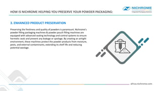 INTRO
3. ENHANCED PRODUCT PRESERVATION
Preserving the freshness and quality of powders is paramount. Nichrome's
powder filling packaging machines & powder pouch filling machines are
equipped with advanced sealing technology and control systems to ensure
hermetic seals and prevent any leakage or spoilage. By creating an airtight
environment, these machines protect the powder products from moisture,
pests, and external contaminants, extending its shelf life and reducing
potential wastage.
HOW IS NICHROME HELPING YOU PRESERVE YOUR POWDER PACKAGING:
 