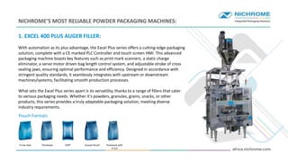 INTRO
1. EXCEL 400 PLUS AUGER FILLER:
With automation as its plus advantage, the Excel Plus series offers a cutting-edge packaging
solution, complete with a CE marked PLC Controller and touch screen HMI. This advanced
packaging machine boasts key features such as print mark scanners, a static charge
eliminator, a servo motor driven bag length control system, and adjustable stroke of cross
sealing jaws, ensuring optimal performance and efficiency. Designed in accordance with
stringent quality standards, it seamlessly integrates with upstream or downstream
machines/systems, facilitating smooth production processes.
What sets the Excel Plus series apart is its versatility, thanks to a range of fillers that cater
to various packaging needs. Whether it's powders, granules, grains, snacks, or other
products, this series provides a truly adaptable packaging solution, meeting diverse
industry requirements.
NICHROME’S MOST RELIABLE POWDER PACKAGING MACHINES:
Pouch Formats
4 Line Seal Pentaseal CSPP Gusset Pouch Pentaseal with
D Cut
 