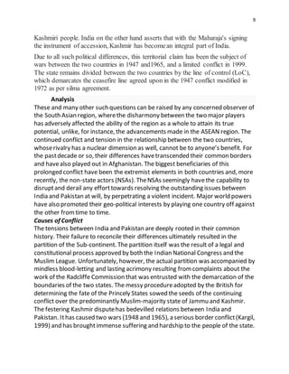 9
Kashmiri people. India on the other hand asserts that with the Maharaja's signing
the instrument of accession, Kashmir has becomean integral part of India.
Due to all such political differences, this territorial claim has been the subject of
wars between the two countries in 1947 and1965, and a limited conflict in 1999.
The state remains divided between the two countries by the line of control (LoC),
which demarcates the ceasefire line agreed upon in the 1947 conflict modified in
1972 as per silma agreement.
Analysis
These and many other such questions can be raised by any concerned observer of
the South Asian region, wherethe disharmony between the two major players
has adversely affected the ability of the region as a whole to attain its true
potential, unlike, for instance, the advancements made in the ASEAN region. The
continued conflict and tension in the relationship between the two countries,
whoserivalry has a nuclear dimension as well, cannot be to anyone’s benefit. For
the pastdecade or so, their differences havetranscended their common borders
and havealso played out in Afghanistan. The biggest beneficiaries of this
prolonged conflict have been the extremist elements in both countries and, more
recently, the non-state actors (NSAs). TheNSAs seemingly havethe capability to
disruptand derail any efforttowards resolving the outstanding issues between
India and Pakistan at will, by perpetrating a violent incident. Major world powers
have also promoted their geo-political interests by playing one country off against
the other fromtime to time.
Causes of Conflict
The tensions between India and Pakistan are deeply rooted in their common
history. Their failure to reconcile their differences ultimately resulted in the
partition of the Sub-continent. The partition itself was the result of a legal and
constitutional process approved by both the Indian National Congress and the
Muslim League. Unfortunately, however, the actual partition was accompanied by
mindless blood-letting and lasting acrimony resulting fromcomplaints about the
work of the Radcliffe Commission that was entrusted with the demarcation of the
boundaries of the two states. The messy procedureadopted by the British for
determining the fate of the Princely States sowed the seeds of the continuing
conflict over the predominantly Muslim-majority state of Jammu and Kashmir.
The festering Kashmir disputehas bedevilled relations between India and
Pakistan. Ithas caused two wars (1948 and 1965), a serious border conflict(Kargil,
1999) and has broughtimmense suffering and hardship to the people of the state.
 