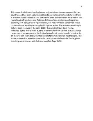 10
This unresolved disputehas also been a major drain on the resources of the two
countries and has been a stumbling block to normalising relations between them.
A problem closely related to that of Kashmir is the distribution of the water of the
rivers flowing fromthere into Pakistan. Pakistan has a predominantly agrarian
economy and, being a lower riparian state, has naturally been concerned about
continuation of an adequate supply of irrigation water. The problem was thought
to have been resolved in the early 1960s through theIndus Basin Treaty,
mediated by the World Bank. But the problemis far from settled, as Pakistan has
raised concerns over some of the Indian hydroelectric projects under construction
on the western rivers that will affect waters for which Pakistan has the rights. The
water problemhas a serious potential to precipitate conflict in the future, given
the rising requirements and shrinking supplies. Page3 of 6
 