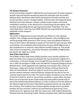 11
The Nuclear Dimension
Some commentators hoped in 1998 that the overt possession of nuclear weapons
by both India and Pakistan would bring about the realisation that any conflict
between them would have catastrophic consequences for both countries and
would, therefore, result in strategic stability. Unfortunately, that expected peace
dividend is yet to be attained. Instead, a steady nuclear weapon and missile
competition continues, in the absenceof an overarching restraintregime. India
has been propounding and war-gaming its provocative“Cold Start” and “pro-
active Operations” doctrines since 2004. Pakistan has responded by introducing
battlefield nuclear weapons.
Afghanistan
The conflict in Afghanistan has also had spill-over effects on Indo-Pakistani
relations. The strategic partnership agreement between India and Afghanistan
and the growing Indian presencein that country, haveonly added to Pakistan’s
concerns that India is attempting to squeezeit fromboth the east and west. With
uncertainties surrounding theinternal dynamics of a post-NATO Afghanistan, it
also could become an arena for India-Pakistan hostility to play out. That would
have serious consequences, notonly for the peace and stability of Afghanistan,
but also for the region as a whole.
Roleof Non-StateActors
The problem of Non-State Actors (NSAs) and their trans-frontier activities has
been one of the most vexing issues between the two South Asian neighbours in
recent years. In the past decade, it has broughtthe two countries to the verge of
war in 2001-02 and again in 2008; it also derailed the Composite Dialogue process
between them, which appeared to be regaining some traction after a hiatus of
three years. Hopes were further raised by the election of Nawaz Sharif to the
office of Prime Minister. Sharif has made no secretof his wish for peace and
warmer relations between India and Pakistan, despite the fact that he has not
received reciprocation from India. The recent eruption of violence across theLine
of Control in Kashmir, which in normaltimes would be a routine affair, has been
blown out of proportion by the Indian media and some political parties with an
eye on the forthcoming national elections in India. Incidents such as the attack on
the PakistaniHigh Commission in New Delhi by political activists can only add to
the acrimony. Such incidents have compounded the already acute trustdeficit
between the two countries. India has accused Pakistan of sponsoring “cross-
border terrorism” againstit and, after the recent cross-LOCincident, blamed the
PakistaniArmy for fomenting trouble. Pakistan complains that India has provided
 