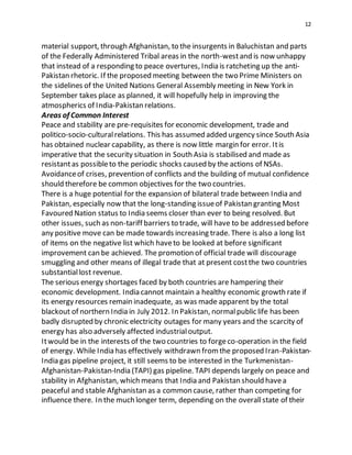 12
material support, through Afghanistan, to the insurgents in Baluchistan and parts
of the Federally Administered Tribal areas in the north-westand is now unhappy
that instead of a responding to peace overtures, India is ratcheting up the anti-
Pakistan rhetoric. If the proposed meeting between the two Prime Ministers on
the sidelines of the United Nations General Assembly meeting in New York in
September takes place as planned, it will hopefully help in improving the
atmospherics of India-Pakistan relations.
Areas of Common Interest
Peace and stability are pre-requisites for economic development, trade and
politico-socio-culturalrelations. This has assumed added urgency since South Asia
has obtained nuclear capability, as there is now little margin for error. Itis
imperative that the security situation in South Asia is stabilised and made as
resistantas possibleto the periodic shocks caused by the actions of NSAs.
Avoidanceof crises, prevention of conflicts and the building of mutual confidence
should therefore be common objectives for the two countries.
There is a huge potential for the expansion of bilateral trade between India and
Pakistan, especially now that the long-standing issueof Pakistan granting Most
Favoured Nation status to India seems closer than ever to being resolved. But
other issues, such as non-tariff barriers to trade, will have to be addressed before
any positive move can be made towards increasing trade. There is also a long list
of items on the negative list which haveto be looked at before significant
improvement can be achieved. The promotion of official trade will discourage
smuggling and other means of illegal trade that at present costthe two countries
substantiallost revenue.
The serious energy shortages faced by both countries are hampering their
economic development. India cannot maintain a healthy economic growth rate if
its energy resources remain inadequate, as was made apparent by the total
blackout of northern India in July 2012. In Pakistan, normalpublic life has been
badly disrupted by chronic electricity outages for many years and the scarcity of
energy has also adversely affected industrialoutput.
Itwould be in the interests of the two countries to forgeco-operation in the field
of energy. While India has effectively withdrawn fromthe proposed Iran-Pakistan-
India gas pipeline project, it still seems to be interested in the Turkmenistan-
Afghanistan-Pakistan-India (TAPI) gas pipeline. TAPI depends largely on peace and
stability in Afghanistan, which means that India and Pakistan should havea
peaceful and stable Afghanistan as a common cause, rather than competing for
influence there. In the much longer term, depending on the overallstate of their
 