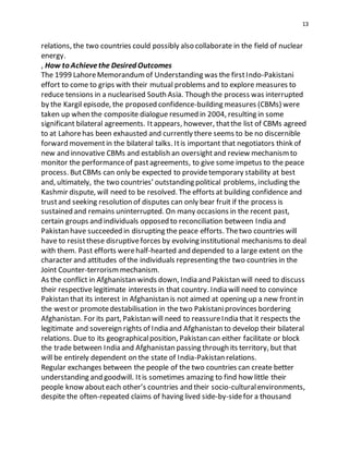 13
relations, the two countries could possibly also collaborate in the field of nuclear
energy.
, How to Achievethe Desired Outcomes
The 1999 LahoreMemorandumof Understanding was the firstIndo-Pakistani
effort to come to grips with their mutual problems and to explore measures to
reduce tensions in a nuclearised South Asia. Though the process was interrupted
by the Kargil episode, the proposed confidence-building measures (CBMs) were
taken up when the composite dialogue resumed in 2004, resulting in some
significant bilateral agreements. Itappears, however, thatthe list of CBMs agreed
to at Lahorehas been exhausted and currently there seems to be no discernible
forward movementin the bilateral talks. Itis important that negotiators think of
new and innovative CBMs and establish an oversightand review mechanismto
monitor the performanceof pastagreements, to give some impetus to the peace
process. ButCBMs can only be expected to providetemporary stability at best
and, ultimately, the two countries’ outstanding political problems, including the
Kashmir dispute, will need to be resolved. The efforts at building confidence and
trustand seeking resolution of disputes can only bear fruit if the process is
sustained and remains uninterrupted. On many occasions in the recent past,
certain groups and individuals opposed to reconciliation between India and
Pakistan have succeeded in disrupting the peace efforts. Thetwo countries will
have to resistthese disruptiveforces by evolving institutional mechanisms to deal
with them. Past efforts werehalf-hearted and depended to a large extent on the
character and attitudes of the individuals representing the two countries in the
Joint Counter-terrorismmechanism.
As the conflict in Afghanistan winds down, India and Pakistan will need to discuss
their respective legitimate interests in that country. India will need to convince
Pakistan that its interest in Afghanistan is not aimed at opening up a new frontin
the westor promotedestabilisation in the two Pakistaniprovinces bordering
Afghanistan. For its part, Pakistan will need to reassureIndia that it respects the
legitimate and sovereign rights of India and Afghanistan to develop their bilateral
relations. Due to its geographicalposition, Pakistan can either facilitate or block
the trade between India and Afghanistan passing through its territory, but that
will be entirely dependent on the state of India-Pakistan relations.
Regular exchanges between the people of the two countries can create better
understanding and goodwill. Itis sometimes amazing to find how little their
people know abouteach other’s countries and their socio-culturalenvironments,
despite the often-repeated claims of having lived side-by-sidefor a thousand
 