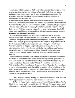 14
years. Recent initiatives, such as the frequentdiscussions and exchanges of visits
between parliamentarians and politicians from both the federal and regional
parliaments, are moves in the right direction and need to be sustained. The
agreement for a liberalised visa regime is also a positive development, if
implemented in a positivespirit.
As mentioned earlier, neither trade, economic co-operation nor socio-cultural
harmonies can yield any dividends in the absenceof peace and stability. India and
Pakistan, therefore, need to removethe causes of the tensions underpinning their
relations. India will haveto moveaway from offensiveand provocativemilitary
doctrines and Pakistan, which has responded by lowering its nuclear threshold,
would need to pull back to a more stable, and less crisis-prone, nuclear posture.
Roleof the International Community
The international community can continue to encourageand facilitate an
uninterrupted peace dialogue between India and Pakistan. India has always been
scornfulof foreign mediation between them and prefers bilateral engagement,
whereit can bring its greater weight to bear. This continues despite the fact that
the US involvement during the Kargil crisis went entirely in India’s favour.
Pakistan, which has in the past soughtexternal balancing and tried to invoke
international mediation in its disputes with India, may well be wary of outside
intervention after its Kargil experience. Nevertheless, friendly nudging by
countries enjoying good relations with both India and Pakistan should be
welcome.
On the other hand, however, Australia’s decision to sell uranium to India is seen
in Pakistan as being detrimental to its national security interests; justas the US-
India nuclear deal was viewed as discriminatory and harmfulto its security. The
recent “Australia in the Asian Century” White Paper did not even mention
Pakistan and would not have been well received there. These developments have,
to a large extent, curtailed Australia’s ability to play the role of a facilitator in the
India-Pakistan peaceprocess. Its growing politico-economic relations with India,
however, do place it in a position to encourageIndia to remain engaged in the
composite dialogue with Pakistan
India desires peaceful, friendly and cooperative relations with Pakistan,
which require an environment free from violence and terrorism.
In April 2010, during the meeting between Prime Minister and then Pak PM
Gilani on the margins of the SAARC Summit (Thimpu) PM spoke about India's
willingness to resolve all outstanding issues through bilateral dialogue. Follow up
 