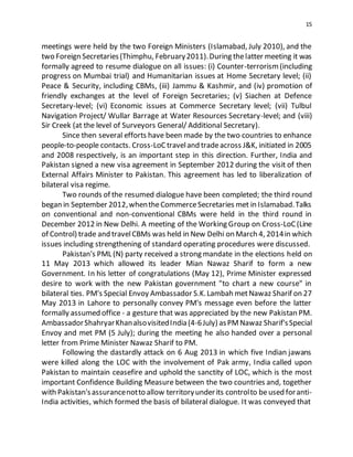 15
meetings were held by the two Foreign Ministers (Islamabad, July 2010), and the
two Foreign Secretaries(Thimphu, February2011).During thelatter meeting it was
formally agreed to resume dialogue on all issues: (i) Counter-terrorism(including
progress on Mumbai trial) and Humanitarian issues at Home Secretary level; (ii)
Peace & Security, including CBMs, (iii) Jammu & Kashmir, and (iv) promotion of
friendly exchanges at the level of Foreign Secretaries; (v) Siachen at Defence
Secretary-level; (vi) Economic issues at Commerce Secretary level; (vii) Tulbul
Navigation Project/ Wullar Barrage at Water Resources Secretary-level; and (viii)
Sir Creek (at the level of Surveyors General/ Additional Secretary).
Since then several efforts have been made by the two countries to enhance
people-to-people contacts. Cross-LoCtraveland tradeacross J&K, initiated in 2005
and 2008 respectively, is an important step in this direction. Further, India and
Pakistan signed a new visa agreement in September 2012 during the visit of then
External Affairs Minister to Pakistan. This agreement has led to liberalization of
bilateral visa regime.
Two rounds of the resumed dialogue have been completed; the third round
began in September 2012,whentheCommerceSecretaries met in Islamabad.Talks
on conventional and non-conventional CBMs were held in the third round in
December 2012 in New Delhi. A meeting of the Working Group on Cross-LoC(Line
of Control) trade and travelCBMs was held in New Delhi on March 4, 2014in which
issues including strengthening of standard operating procedures were discussed.
Pakistan's PML (N) party received a strong mandate in the elections held on
11 May 2013 which allowed its leader Mian Nawaz Sharif to form a new
Government. In his letter of congratulations (May 12), Prime Minister expressed
desire to work with the new Pakistan government "to chart a new course" in
bilateral ties. PM's Special Envoy Ambassador S.K.Lambah metNawaz Sharif on 27
May 2013 in Lahore to personally convey PM's message even before the latter
formally assumed office - a gesture that was appreciated by the new Pakistan PM.
AmbassadorShahryarKhanalsovisitedIndia(4-6July) asPMNawaz Sharif'sSpecial
Envoy and met PM (5 July); during the meeting he also handed over a personal
letter from Prime Minister Nawaz Sharif to PM.
Following the dastardly attack on 6 Aug 2013 in which five Indian jawans
were killed along the LOC with the involvement of Pak army, India called upon
Pakistan to maintain ceasefire and uphold the sanctity of LOC, which is the most
important Confidence Building Measure between the two countries and, together
with Pakistan'sassurancenotto allow territoryunderits controlto beused foranti-
India activities, which formed the basis of bilateral dialogue. It was conveyed that
 