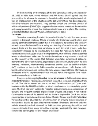 16
In their meeting on the margins of the UN General Assembly on September
29, 2013 in New York, Prime Minister and PM Nawaz Sharif agreed that the
precondition for a forward movementin the relationship, which they both desired,
was an improvement of the situation on the LoC where there had been repeated
ceasefire violations and incidents. They decided to task the Directors General of
Military Operations (DGMOs) to suggest effective means to restore the ceasefire
and a way forward to ensure that that remains in force and in place. The meeting
of the DGMOs took place at Wagah on December 24, 2013.
Terrorism
Terrorismemanating fromterritory under Pakistan's controlremains a core
concern in bilateral relations. This is precisely why India has sought a firm and
abiding commitment from Pakistan that it will not allow its territory and territory
under its controlto be used for the aiding and abetting of terroristactivity directed
against India and for providing sanctuary to such terrorist groups. India has
consistently stressed to its interlocutors the need for Pakistan to fulfill is oft-
repeated assurances,givento us atthe highestlevel, that territoryunder its control
would not be allowed to be used for anti-India activities in any manner. Itis critical
for the security of the region that Pakistan undertakes determined action to
dismantle the terrorist networks, organizations and infrastructure within its own
territory. However, internationally sanctioned entities such as Lashkar-e-Toiba
(LeT) continue to function in Pakistan under various aliases. LeT's leader Hafiz
Saeed and his followers also continue to incite violence againstIndia. Moreover, in
the recent months, key terrorists such as Masood Azhar and fugitives from Indian
law have resurfaced in Pakistan.
Progress in the ongoing Mumbai terror attack case in Pakistan is seen as an
important marker of Pakistan's commitment to combat terrorismemanating from
its soil. The trial of seven persons in an Anti Terrorism Court (ATC) for their
involvementin the 2008Mumbaiterror attackshas howeverproceeded at a glacial
pace. The trial has been subject to repeated adjournments, non-appearances of
lawyers, and frequent changes of prosecution lawyers and judges. A Pak Judicial
Commission undertook its second visit to India in September 2013 and cross-
examined key prosecution witnesses. PrimeMinister Nawaz Sharif told PM in New
York on September 29, 2013 that effective action on bringing the perpetrators of
the Mumbai attacks to book was indeed Pakistan's intention, and now that the
Judicial Commission had returned to Pakistan after gathering depositions and
evidence in India, there would be further progress. Hearings in the case, however,
continue to be disrupted for one reason or another.
 