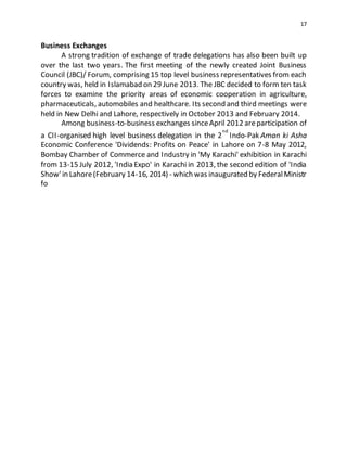 17
Business Exchanges
A strong tradition of exchange of trade delegations has also been built up
over the last two years. The first meeting of the newly created Joint Business
Council (JBC)/ Forum, comprising 15 top level business representatives from each
country was, held in Islamabad on 29 June 2013. The JBC decided to form ten task
forces to examine the priority areas of economic cooperation in agriculture,
pharmaceuticals, automobiles and healthcare. Its second and third meetings were
held in New Delhi and Lahore, respectively in October 2013 and February 2014.
Among business-to-business exchanges sinceApril 2012 areparticipation of
a CII-organised high level business delegation in the 2
nd
Indo-Pak Aman ki Asha
Economic Conference 'Dividends: Profits on Peace' in Lahore on 7-8 May 2012,
Bombay Chamber of Commerce and Industry in 'My Karachi' exhibition in Karachi
from 13-15 July 2012, 'India Expo' in Karachi in 2013, the second edition of 'India
Show'in Lahore(February 14-16, 2014) - which was inaugurated by FederalMinistr
fo
 