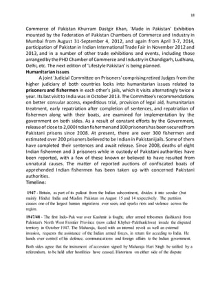 18
Commerce of Pakistan Khurram Dastgir Khan, 'Made in Pakistan' Exhibition
mounted by the Federation of Pakistan Chambers of Commerce and Industry in
Mumbai from August 31-September 4, 2012, and again from April 3-7, 2014,
participation of Pakistan in Indian International Trade Fair in November 2012 and
2013, and in a number of other trade exhibitions and events, including those
arranged by thePHD Chamber of Commerce and Industry in Chandigarh, Ludhiana,
Delhi, etc. The next edition of 'Lifestyle Pakistan' is being planned.
Humanitarian Issues
A joint 'Judicial Committee on Prisoners'comprising retired Judges fromthe
higher judiciary of both countries looks into humanitarian issues related to
prisoners and fishermen in each other's jails, which it visits alternatingly twice a
year. Its lastvisitto India was in October 2013. TheCommittee's recommendations
on better consular access, expeditious trial, provision of legal aid, humanitarian
treatment, early repatriation after completion of sentences, and repatriation of
fishermen along with their boats, are examined for implementation by the
government on both sides. As a result of constant efforts by the Government,
releaseof closeto 2,000Indianfishermenand100prisonershasbeensecuredfrom
Pakistani prisons since 2008. At present, there are over 300 fishermen and
estimated over 200 prisoners believed to be Indian in Pakistanijails. Someof them
have completed their sentences and await release. Since 2008, deaths of eight
Indian fishermen and 3 prisoners while in custody of Pakistani authorities have
been reported, with a few of these known or believed to have resulted from
unnatural causes. The matter of reported auctions of confiscated boats of
apprehended Indian fishermen has been taken up with concerned Pakistani
authorities.
Timeline:
1947 - Britain, as part of its pullout from the Indian subcontinent, divides it into secular (but
mainly Hindu) India and Muslim Pakistan on August 15 and 14 respectively. The partition
causes one of the largest human migrations ever seen, and sparks riots and violence across the
region.
1947/48 - The first Indo-Pak war over Kashmir is fought, after armed tribesmen (lashkars) from
Pakistan's North West Frontier Province (now called Khyber-Pakthunkhwa) invade the disputed
territory in October 1947. The Maharaja, faced with an internal revolt as well an external
invasion, requests the assistance of the Indian armed forces, in return for acceding to India. He
hands over control of his defence, communications and foreign affairs to the Indian government.
Both sides agree that the instrument of accession signed by Maharaja Hari Singh be ratified by a
referendum, to be held after hostilities have ceased. Historians on either side of the dispute
 