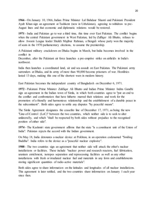 20
1966 - On January 10, 1966, Indian Prime Minister Lal Bahdaur Shastri and Pakistani President
Ayub Khan sign an agreement at Tashkent (now in Uzbekistan), agreeing to withdraw to pre-
August lines and that economic and diplomatic relations would be restored.
1971 - India and Pakistan go to war a third time, this time over East Pakistan. The conflict begins
when the central Pakistani government in West Pakistan, led by Zulfiqar Ali Bhutto, refuses to
allow Awami League leader Sheikh Mujibur Rahman, a Bengali whose party won the majority
of seats in the 1970 parliamentary elections, to assume the premiership.
A Pakistani military crackdown on Dhaka begins in March, but India becomes involved in the
conflict in
December, after the Pakistani air force launches a pre-emptive strike on airfields in India's
northwest.
India then launches a coordinated land, air and sea assault on East Pakistan. The Pakistani army
surrenders at Dhaka, and its army of more than 90,000 become prisoners of war. Hostilities
lasted 13 days, making this one of the shortest wars in modern history.
East Pakistan becomes the independent country of Bangladesh on December 6, 1971.
1972 - Pakistani Prime Minister Zulifiqar Ali Bhutto and Indian Prime Minister Indira Gandhi
sign an agreement in the Indian town of Simla, in which both countries agree to "put an end to
the conflict and confrontation that have hitherto marred their relations and work for the
promotion of a friendly and harmonious relationship and the establishment of a durable peace in
the subcontinent". Both sides agree to settle any disputes "by peaceful means".
The Simla Agreement designates the ceasefire line of December 17, 1971, as being the new
"Line-of-Control (LoC)" between the two countries, which neither side is to seek to alter
unilaterally, and which "shall be respected by both sides without prejudice to the recognised
position of either side".
1974 - The Kashmiri state government affirms that the state "is a constituent unit of the Union of
India". Pakistan rejects the accord with the Indian government.
On May 18, India detonates a nuclear device at Pokhran, in an operation codenamed "Smiling
Buddha". India refers to the device as a "peaceful nuclear explosive".
1988 - The two countries sign an agreement that neither side will attack the other's nuclear
installations or facilities. These include "nuclear power and research reactors, fuel fabrication,
uranium enrichment, isotopes separation and reprocessing facilities as well as any other
installations with fresh or irradiated nuclear fuel and materials in any form and establishments
storing significant quantities of radio-active materials".
Both sides agree to share information on the latitudes and longitudes of all nuclear installations.
This agreement is later ratified, and the two countries share information on January 1 each year
since then.
 