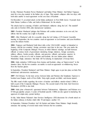 22
In July, Pakistani President Pervez Musharraf and Indian Prime Minister Atal Behari Vajpayee
meet for a two-day summit in the Indian city of Agra. That summit collapses after two days, with
both sides unable to reach agreement on the core issue of Kashmir.
On December 13, an armed attack on the Indian parliament in New Delhi leaves 14 people dead.
India blames Lashkar-e-Taiba and Jaish-e-Muhammad for the attacks.
The attacks lead to a massing of India's and Pakistan's militaries along the LoC. The standoff
only ends in October 2002, after international mediation.
2002 - President Musharraf pledges that Pakistan will combat extremism on its own soil, but
affirms that the country has a right to Kashmir.
2003 - After Musharraf calls for a ceasefire along the LoC during a UN General Assembly
meeting in September, the two countries reach an agreement to cool tensions and cease hostilities
across the defacto border.
2004 - Vajpayee and Musharraf hold direct talks at the 12th SAARC summit in Islamabad in
January, and the two countries' foreign secretaries meet later in the year. This year marks the
beginning of the Composite Dialogue Process, in which bilateral meetings are held between
officials at various levels of government (including foreign ministers, foreign secretaries,
military officers, border security officials, anti-narcotics officials and nuclear experts). In
November, on the eve of a visit to Jammu and Kashmir, the new Indian prime minister,
Manmohan Singh, announces that India will be reducing its deployment of troops there.
2006 - India redeploys 5,000 troops from Jammu and Kashmir, citing an "improvement" in the
situation there, but the two countries are unable to reach an agreement on withdrawing forces
from the Siachen glacier.
In September, President Musharraf and Prime Minister Singh agree to put into place an Indo-Pak
institutional anti-terrorism mechanism.
2007 - On February 18, the train service between India and Pakistan (the Samjhauta Express) is
bombed near Panipat, north of New Delhi. Sixty-eight people are killed, and dozens injured.
The fifth round of talks regarding the review of nuclear and ballistic missile-related CBMs is
held as part of the Composite Dialogue Process. The second round of the Joint Anti-Terrorism
Mechanism (JATM) is also held.
2008 - India joins a framework agreement between Turkmenistan, Afghanistan and Pakistan on a
$7.6bn gas pipeline project. A series of Kashmir-specific CBMs are also agreed to (including the
approval of a triple-entry permit facility).
In July, India blames Pakistan's Inter Services Intelligence (ISI) directorate for a bomb attack on
the Indian embassy in Kabul, which kills 58 and injures another 141.
In September, Pakistani President Asif Ali Zardari and Indian Prime Minister Singh formally
announce the opening of several trade routes between the two countries.
 