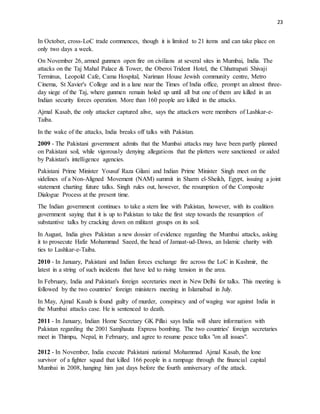 23
In October, cross-LoC trade commences, though it is limited to 21 items and can take place on
only two days a week.
On November 26, armed gunmen open fire on civilians at several sites in Mumbai, India. The
attacks on the Taj Mahal Palace & Tower, the Oberoi Trident Hotel, the Chhatrapati Shivaji
Terminus, Leopold Cafe, Cama Hospital, Nariman House Jewish community centre, Metro
Cinema, St Xavier's College and in a lane near the Times of India office, prompt an almost three-
day siege of the Taj, where gunmen remain holed up until all but one of them are killed in an
Indian security forces operation. More than 160 people are killed in the attacks.
Ajmal Kasab, the only attacker captured alive, says the attackers were members of Lashkar-e-
Taiba.
In the wake of the attacks, India breaks off talks with Pakistan.
2009 - The Pakistani government admits that the Mumbai attacks may have been partly planned
on Pakistani soil, while vigorously denying allegations that the plotters were sanctioned or aided
by Pakistan's intelligence agencies.
Pakistani Prime Minister Yousuf Raza Gilani and Indian Prime Minister Singh meet on the
sidelines of a Non-Aligned Movement (NAM) summit in Sharm el-Sheikh, Egypt, issuing a joint
statement charting future talks. Singh rules out, however, the resumption of the Composite
Dialogue Process at the present time.
The Indian government continues to take a stern line with Pakistan, however, with its coalition
government saying that it is up to Pakistan to take the first step towards the resumption of
substantive talks by cracking down on militant groups on its soil.
In August, India gives Pakistan a new dossier of evidence regarding the Mumbai attacks, asking
it to prosecute Hafiz Mohammad Saeed, the head of Jamaat-ud-Dawa, an Islamic charity with
ties to Lashkar-e-Taiba.
2010 - In January, Pakistani and Indian forces exchange fire across the LoC in Kashmir, the
latest in a string of such incidents that have led to rising tension in the area.
In February, India and Pakistan's foreign secretaries meet in New Delhi for talks. This meeting is
followed by the two countries' foreign ministers meeting in Islamabad in July.
In May, Ajmal Kasab is found guilty of murder, conspiracy and of waging war against India in
the Mumbai attacks case. He is sentenced to death.
2011 - In January, Indian Home Secretary GK Pillai says India will share information with
Pakistan regarding the 2001 Samjhauta Express bombing. The two countries' foreign secretaries
meet in Thimpu, Nepal, in February, and agree to resume peace talks "on all issues".
2012 - In November, India execute Pakistani national Mohammad Ajmal Kasab, the lone
survivor of a fighter squad that killed 166 people in a rampage through the financial capital
Mumbai in 2008, hanging him just days before the fourth anniversary of the attack.
 