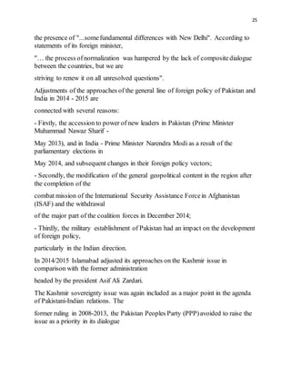 25
the presence of "...somefundamental differences with New Delhi". According to
statements of its foreign minister,
"… the process ofnormalization was hampered by the lack of compositedialogue
between the countries, but we are
striving to renew it on all unresolved questions".
Adjustments of the approaches of the general line of foreign policy of Pakistan and
India in 2014 - 2015 are
connected with several reasons:
- Firstly, the accession to power of new leaders in Pakistan (Prime Minister
Muhammad Nawaz Sharif -
May 2013), and in India - Prime Minister Narendra Modi as a result of the
parliamentary elections in
May 2014, and subsequent changes in their foreign policy vectors;
- Secondly, the modification of the general geopolitical content in the region after
the completion of the
combat mission of the International Security Assistance Forcein Afghanistan
(ISAF) and the withdrawal
of the major part of the coalition forces in December 2014;
- Thirdly, the military establishment of Pakistan had an impact on the development
of foreign policy,
particularly in the Indian direction.
In 2014/2015 Islamabad adjusted its approaches on the Kashmir issue in
comparison with the former administration
headed by the president Asif Ali Zardari.
The Kashmir sovereignty issue was again included as a major point in the agenda
of Pakistani-Indian relations. The
former ruling in 2008-2013, the Pakistan Peoples Party (PPP)avoided to raise the
issue as a priority in its dialogue
 
