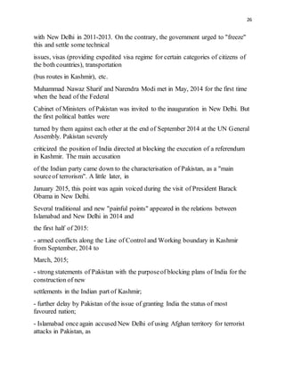 26
with New Delhi in 2011-2013. On the contrary, the government urged to "freeze"
this and settle some technical
issues, visas (providing expedited visa regime for certain categories of citizens of
the both countries), transportation
(bus routes in Kashmir), etc.
Muhammad Nawaz Sharif and Narendra Modi met in May, 2014 for the first time
when the head of the Federal
Cabinet of Ministers of Pakistan was invited to the inauguration in New Delhi. But
the first political battles were
turned by them against each other at the end of September 2014 at the UN General
Assembly. Pakistan severely
criticized the position of India directed at blocking the execution of a referendum
in Kashmir. The main accusation
of the Indian party came down to the characterisation of Pakistan, as a "main
sourceof terrorism". A little later, in
January 2015, this point was again voiced during the visit of President Barack
Obama in New Delhi.
Several traditional and new "painful points" appeared in the relations between
Islamabad and New Delhi in 2014 and
the first half of 2015:
- armed conflicts along the Line of Control and Working boundary in Kashmir
from September, 2014 to
March, 2015;
- strong statements of Pakistan with the purposeof blocking plans of India for the
construction of new
settlements in the Indian part of Kashmir;
- further delay by Pakistan of the issue of granting India the status of most
favoured nation;
- Islamabad once again accused New Delhi of using Afghan territory for terrorist
attacks in Pakistan, as
 