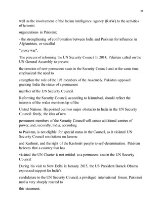 27
well as the involvement of the Indian intelligence agency (RAW) to the activities
of terrorist
organizations in Pakistan;
- the strengthening of confrontation between India and Pakistan for influence in
Afghanistan, or socalled
"proxy war".
The process ofreforming the UN Security Council In 2014, Pakistan called on the
UN General Assembly to prevent
the creation of new permanent seats in the Security Council and at the same time
emphasized the need to
strengthen the role of the 193 members of the Assembly. Pakistan opposed
granting India the status of a permanent
member of the UN Security Council.
Reforming the Security Council, according to Islamabad, should reflect the
interests of the wider membership of the
United Nations. He pointed out two major obstacles to India in the UN Security
Council: firstly, the idea of new
permanent members of the Security Council will create additional centres of
power, and, secondly, India, according
to Pakistan, is not eligible for special status in the Council, as it violated UN
Security Council resolutions on Jammu
and Kashmir, and the right of the Kashmiri people to self-determination. Pakistan
believes that a country that has
violated the UN Charter is not entitled to a permanent seat in the UN Security
Council.
During his visit to New Delhi in January 2015, the US President Barack Obama
expressed supportfor India's
candidature to the UN Security Council, a privileged international forum. Pakistani
media very sharply reacted to
this statement.
 