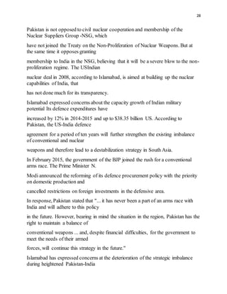 28
Pakistan is not opposed to civil nuclear cooperation and membership of the
Nuclear Suppliers Group -NSG, which
have not joined the Treaty on the Non-Proliferation of Nuclear Weapons. But at
the same time it opposes granting
membership to India in the NSG, believing that it will be a severe blow to the non-
proliferation regime. The USIndian
nuclear deal in 2008, according to Islamabad, is aimed at building up the nuclear
capabilities of India, that
has not done much for its transparency.
Islamabad expressed concerns about the capacity growth of Indian military
potential Its defence expenditures have
increased by 12% in 2014-2015 and up to $38.35 billion US. According to
Pakistan, the US-India defence
agreement for a period of ten years will further strengthen the existing imbalance
of conventional and nuclear
weapons and therefore lead to a destabilization strategy in South Asia.
In February 2015, the government of the BJP joined the rush for a conventional
arms race. The Prime Minister N.
Modi announced the reforming of its defence procurement policy with the priority
on domestic production and
cancelled restrictions on foreign investments in the defensive area.
In response, Pakistan stated that "... it has never been a part of an arms race with
India and will adhere to this policy
in the future. However, bearing in mind the situation in the region, Pakistan has the
right to maintain a balance of
conventional weapons ... and, despite financial difficulties, for the government to
meet the needs of their armed
forces, will continue this strategy in the future."
Islamabad has expressed concerns at the deterioration of the strategic imbalance
during heightened Pakistan-India
 