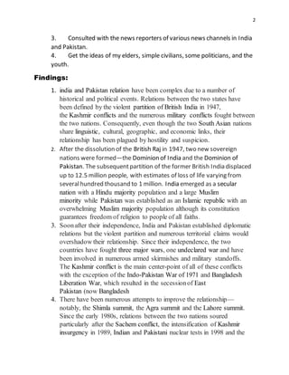 2
3. Consulted with the news reporters of various news channels in India
and Pakistan.
4. Get the ideas of my elders, simple civilians, some politicians, and the
youth.
Findings:
1. india and Pakistan relation have been complex due to a number of
historical and political events. Relations between the two states have
been defined by the violent partition of British India in 1947,
the Kashmir conflicts and the numerous military conflicts fought between
the two nations. Consequently, even though the two South Asian nations
share linguistic, cultural, geographic, and economic links, their
relationship has been plagued by hostility and suspicion.
2. After the dissolution of the British Raj in 1947, two new sovereign
nations were formed—the Dominion of India and the Dominion of
Pakistan. The subsequentpartition of the former British India displaced
up to 12.5 million people, with estimates of loss of life varying from
severalhundred thousand to 1 million. India emerged as a secular
nation with a Hindu majority population and a large Muslim
minority while Pakistan was established as an Islamic republic with an
overwhelming Muslim majority population although its constitution
guarantees freedom of religion to people of all faiths.
3. Soonafter their independence, India and Pakistan established diplomatic
relations but the violent partition and numerous territorial claims would
overshadow their relationship. Since their independence, the two
countries have fought three major wars, one undeclared war and have
been involved in numerous armed skirmishes and military standoffs.
The Kashmir conflict is the main center-point of all of these conflicts
with the exception of the Indo-Pakistan War of 1971 and Bangladesh
Liberation War, which resulted in the secessionof East
Pakistan (now Bangladesh
4. There have been numerous attempts to improve the relationship—
notably, the Shimla summit, the Agra summit and the Lahore summit.
Since the early 1980s, relations between the two nations soured
particularly after the Sachem conflict, the intensification of Kashmir
insurgency in 1989, Indian and Pakistani nuclear tests in 1998 and the
 