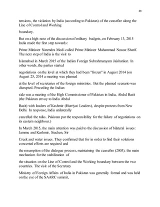 29
tensions, the violation by India (according to Pakistan) of the ceasefire along the
Line of Control and Working
boundary.
But on a high note of the discussion of military budgets, on February 13, 2015
India made the first step towards:
Prime Minister Narendra Modi called Prime Minister Muhammad Nawaz Sharif.
The next step of India is the visit to
Islamabad in March 2015 of the Indian Foreign Subrahmanyam Jaishankar. In
other words, the parties started
negotiations on the level at which they had been "frozen" in August 2014 (on
August 25, 2014 a meeting was planned
at the level of secretaries of the foreign ministries. But the planned scenario was
disrupted. Preceding the Indian
side was a meeting of the High Commissioner of Pakistan in India, Abdul Basit
(the Pakistan envoy to India Abdul
Basit) with leaders of Kashmir (Hurriyat Leaders), despite protests from New
Delhi. In response, India unilaterally
cancelled the talks. Pakistan put the responsibility for the failure of negotiations on
its eastern neighbour.)
In March 2015, the main attention was paid to the discussion of bilateral issues:
Jammu and Kashmir, Siachen, Sir
Creek and water issues. They confirmed that for in order to find their solutions
concerted efforts are required and
the resumption of the dialogue process, maintaining the ceasefire (2003), the main
mechanism for the stabilization of
the situation on the Line of Control and the Working boundary between the two
countries. The visit of the Secretary
Ministry of Foreign Affairs of India in Pakistan was generally formal and was held
on the eve of the SAARC summit,
 