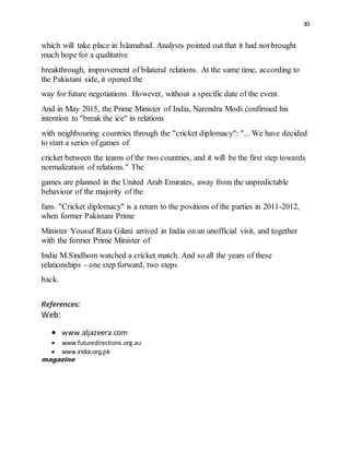 30
which will take place in Islamabad. Analysts pointed out that it had not brought
much hope for a qualitative
breakthrough, improvement of bilateral relations. At the same time, according to
the Pakistani side, it opened the
way for future negotiations. However, without a specific date of the event.
And in May 2015, the Prime Minister of India, Narendra Modi confirmed his
intention to "break the ice" in relations
with neighbouring countries through the "cricket diplomacy": "... We have decided
to start a series of games of
cricket between the teams of the two countries, and it will be the first step towards
normalization of relations." The
games are planned in the United Arab Emirates, away from the unpredictable
behaviour of the majority of the
fans. "Cricket diplomacy" is a return to the positions of the parties in 2011-2012,
when former Pakistani Prime
Minister Yousuf Raza Gilani arrived in India on an unofficial visit, and together
with the former Prime Minister of
India M.Sindhom watched a cricket match. And so all the years of these
relationships - one step forward, two steps
back.
References:
Web:
 www.aljazeera.com
 www.futuredirections.org.au
 www.india.org.pk
magazine
 