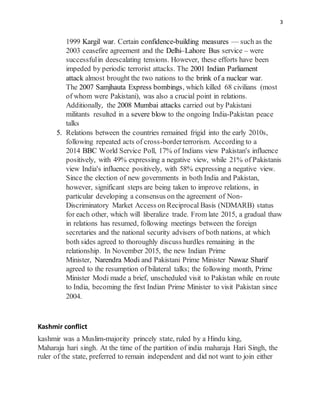 3
1999 Kargil war. Certain confidence-building measures — such as the
2003 ceasefire agreement and the Delhi–Lahore Bus service – were
successfulin deescalating tensions. However, these efforts have been
impeded by periodic terrorist attacks. The 2001 Indian Parliament
attack almost brought the two nations to the brink of a nuclear war.
The 2007 Samjhauta Express bombings, which killed 68 civilians (most
of whom were Pakistani), was also a crucial point in relations.
Additionally, the 2008 Mumbai attacks carried out by Pakistani
militants resulted in a severe blow to the ongoing India-Pakistan peace
talks
5. Relations between the countries remained frigid into the early 2010s,
following repeated acts of cross-borderterrorism. According to a
2014 BBC World Service Poll, 17% of Indians view Pakistan's influence
positively, with 49% expressing a negative view, while 21% of Pakistanis
view India's influence positively, with 58% expressing a negative view.
Since the election of new governments in both India and Pakistan,
however, significant steps are being taken to improve relations, in
particular developing a consensus on the agreement of Non-
Discriminatory Market Access on Reciprocal Basis (NDMARB) status
for each other, which will liberalize trade. From late 2015, a gradual thaw
in relations has resumed, following meetings between the foreign
secretaries and the national security advisers of both nations, at which
both sides agreed to thoroughly discuss hurdles remaining in the
relationship. In November 2015, the new Indian Prime
Minister, Narendra Modi and Pakistani Prime Minister Nawaz Sharif
agreed to the resumption of bilateral talks; the following month, Prime
Minister Modi made a brief, unscheduled visit to Pakistan while en route
to India, becoming the first Indian Prime Minister to visit Pakistan since
2004.
Kashmir conflict
kashmir was a Muslim-majority princely state, ruled by a Hindu king,
Maharaja hari singh. At the time of the partition of india maharaja Hari Singh, the
ruler of the state, preferred to remain independent and did not want to join either
 