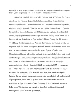 4
the union of India or the dominion of Pakistan. He wanted both India and Pakistan
to recognize his princely state as an independent neutral country
Despite the standstill agreement with Pakistan, team of Pakistani forces were
dispatched into Kashmir. Backed by Pakistani paramilitary forces, Pashtun
mehsud tribals invaded Kashmir in October1947 under the codename "Operation
Gulmarg" to seize Kashmir. They reached and captured baramulla on 25 October.
Instead of moving on to Srinagar just 50 km away and capturing its undefended
airfield, they stayed there for several days. Kashmir's security forces turned out to
be too weak and ill-equipped to fight against Pakistan. Fearing that this invasion
would bring about an accessionto Pakistan, the Maharaja now turned to India and
requested India for troops to safeguard Kashmir. Indian Prime Minister Nehru was
ready to send the troops, butthe acting Governor General of India, Lord
Mountbatten of Burma, advised the Maharaja to accede to India before India could
send its troops. Hence, considering the emergent situation he signed the instrument
of accessionto the Union of India on 26 October1947 (see the two-page
document's photo below). t the end of British occupation in 1947, two countries
stood where there once was one. Pakistan divided with the intention of being the
nation for the Muslims of India. Kashmir, the roots of the boundary dispute
between the two nations, was an autonomous state under British rule and remained
so post-partition, when initially given a choice between Pakistan and India.
Eventually though, in Octoberof 1947, the ruling prince of Kashmir decided in
India favor. This decision was viewed as fraudulent, unfair, and completely
unrecognized by the Pakistani government.
 