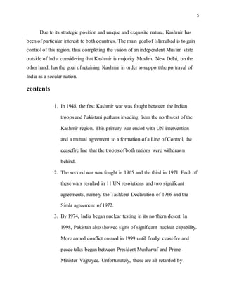5
Due to its strategic position and unique and exquisite nature, Kashmir has
been of particular interest to both countries. The main goal of Islamabad is to gain
control of this region, thus completing the vision of an independent Muslim state
outside of India considering that Kashmir is majority Muslim. New Delhi, on the
other hand, has the goal of retaining Kashmir in order to supportthe portrayal of
India as a secular nation.
contents
1. In 1948, the first Kashmir war was fought between the Indian
troops and Pakistani pathans invading from the northwest of the
Kashmir region. This primary war ended with UN intervention
and a mutual agreement to a formation of a Line of Control, the
ceasefire line that the troops ofboth nations were withdrawn
behind.
2. The second war was fought in 1965 and the third in 1971. Each of
these wars resulted in 11 UN resolutions and two significant
agreements, namely the Tashkent Declaration of 1966 and the
Simla agreement of 1972.
3. By 1974, India began nuclear testing in its northern desert. In
1998, Pakistan also showed signs of significant nuclear capability.
More armed conflict ensued in 1999 until finally ceasefire and
peace talks began between President Musharraf and Prime
Minister Vajpayee. Unfortunately, these are all retarded by
 