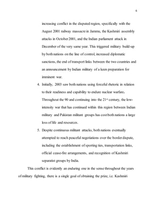 6
increasing conflict in the disputed region, specifically with the
August 2001 railway massacre in Jammu, the Kashmiri assembly
attacks in October2001, and the Indian parliament attack in
December of the very same year. This triggered military build-up
by both nations on the line of control, increased diplomatic
sanctions, the end of transport links between the two countries and
an announcement by Indian military of a keen preparation for
imminent war.
4. Initially, 2003 saw both nations using forceful rhetoric in relation
to their readiness and capability to endure nuclear warfare.
Throughout the 90 and continuing into the 21st century, the low-
intensity war that has continued within this region between Indian
military and Pakistan militant groups has costboth nations a large
loss of life and resources.
5. Despite continuous militant attacks, both nations eventually
attempted to reach peaceful negotiations over the borderdispute,
including the establishment of sporting ties, transportation links,
official cease-fire arrangements, and recognition of Kashmiri
separatist groups by India.
This conflict is evidently an enduring one in the sense throughout the years
of military fighting, there is a single goal of obtaining the prize, i.e. Kashmiri
 
