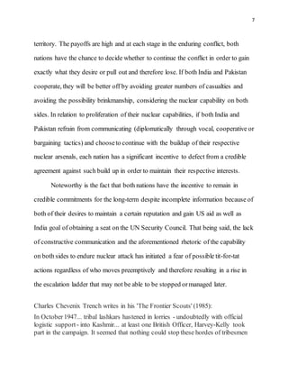 7
territory. The payoffs are high and at each stage in the enduring conflict, both
nations have the chance to decide whether to continue the conflict in order to gain
exactly what they desire or pull out and therefore lose. If both India and Pakistan
cooperate, they will be better off by avoiding greater numbers of casualties and
avoiding the possibility brinkmanship, considering the nuclear capability on both
sides. In relation to proliferation of their nuclear capabilities, if both India and
Pakistan refrain from communicating (diplomatically through vocal, cooperative or
bargaining tactics) and chooseto continue with the buildup of their respective
nuclear arsenals, each nation has a significant incentive to defect from a credible
agreement against such build up in order to maintain their respective interests.
Noteworthy is the fact that both nations have the incentive to remain in
credible commitments for the long-term despite incomplete information because of
both of their desires to maintain a certain reputation and gain US aid as well as
India goal of obtaining a seat on the UN Security Council. That being said, the lack
of constructive communication and the aforementioned rhetoric of the capability
on both sides to endure nuclear attack has initiated a fear of possible tit-for-tat
actions regardless of who moves preemptively and therefore resulting in a rise in
the escalation ladder that may not be able to be stopped ormanaged later.
Charles Chevenix Trench writes in his 'The Frontier Scouts' (1985):
In October1947... tribal lashkars hastened in lorries - undoubtedly with official
logistic support - into Kashmir... at least one British Officer, Harvey-Kelly took
part in the campaign. It seemed that nothing could stop these hordes of tribesmen
 