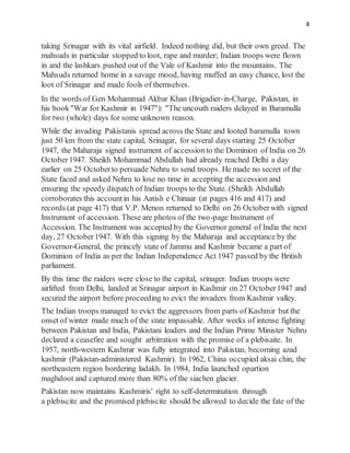 8
taking Srinagar with its vital airfield. Indeed nothing did, but their own greed. The
mahsuds in particular stopped to loot, rape and murder; Indian troops were flown
in and the lashkars pushed out of the Vale of Kashmir into the mountains. The
Mahsuds returned home in a savage mood, having muffed an easy chance, lost the
loot of Srinagar and made fools of themselves.
In the words of Gen Mohammad Akbar Khan (Brigadier-in-Charge, Pakistan, in
his book"War for Kashmir in 1947"): "The uncouth raiders delayed in Baramulla
for two (whole) days for some unknown reason.
While the invading Pakistanis spread across the State and looted baramulla town
just 50 km from the state capital, Srinagar, for several days starting 25 October
1947, the Maharaja signed instrument of accession to the Dominion of India on 26
October1947. Sheikh Mohammad Abdullah had already reached Delhi a day
earlier on 25 Octoberto persuade Nehru to send troops. He made no secret of the
State faced and asked Nehru to lose no time in accepting the accession and
ensuring the speedy dispatch of Indian troops to the State. (Sheikh Abdullah
corroborates this accountin his Aatish e Chinaar (at pages 416 and 417) and
records (at page 417) that V.P. Menon returned to Delhi on 26 Octoberwith signed
Instrument of accession. These are photos of the two-page Instrument of
Accession. The Instrument was accepted by the Governor general of India the next
day, 27 October1947. With this signing by the Maharaja and acceptance by the
Governor-General, the princely state of Jammu and Kashmir became a part of
Dominion of India as per the Indian Independence Act 1947 passed by the British
parliament.
By this time the raiders were close to the capital, srinager. Indian troops were
airlifted from Delhi, landed at Srinagar airport in Kashmir on 27 October1947 and
secured the airport before proceeding to evict the invaders from Kashmir valley.
The Indian troops managed to evict the aggressors from parts of Kashmir but the
onset of winter made much of the state impassable. After weeks of intense fighting
between Pakistan and India, Pakistani leaders and the Indian Prime Minister Nehru
declared a ceasefire and sought arbitration with the promise of a plebisaite. In
1957, north-western Kashmir was fully integrated into Pakistan, becoming azad
kashmir (Pakistan-administered Kashmir). In 1962, China occupied aksai chin, the
northeastern region bordering ladakh. In 1984, India launched opartion
maghdoot and captured more than 80% of the siachen glacier.
Pakistan now maintains Kashmiris' right to self-determination through
a plebiscite and the promised plebiscite should be allowed to decide the fate of the
 