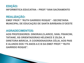 EDIÇÃO: 
INFORMÁTICA EDUCATIVA – PROF.º IVAN SACRAMENTO 
REALIZAÇÃO: 
EMEF PROF.ª “RUTH GARRIDO ROQUE” - SECRETARIA 
MUNICIPAL DE EDUCAÇÃO DE SANTA BÁRBARA D’OESTE 
AGRADECIMENTOS: 
AOS PROFESSORES: DINORAH,CLARICE, IVAN, FRANCINI, 
TATIANE, ÀS ORIENTADORAS HELENICE E ZILDA, À 
DIRETORA MÁRCIA, À COORDENADORA CÉLIA, AOS PAIS 
E ALUNOS DOS 1ºS ANOS A E B DA EMEF PROF.ª “RUTH 
GARRIDO ROQUE”. 
 