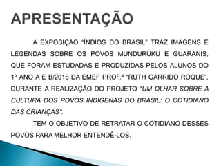 A EXPOSIÇÃO “ÍNDIOS DO BRASIL” TRAZ IMAGENS E 
LEGENDAS SOBRE OS POVOS MUNDURUKU E GUARANIS, 
QUE FORAM ESTUDADAS E PRODUZIDAS PELOS ALUNOS DO 
1º ANO A E B/2015 DA EMEF PROF.ª “RUTH GARRIDO ROQUE”, 
DURANTE A REALIZAÇÃO DO PROJETO “UM OLHAR SOBRE A 
CULTURA DOS POVOS INDÍGENAS DO BRASIL: O COTIDIANO 
DAS CRIANÇAS”. 
TEM O OBJETIVO DE RETRATAR O COTIDIANO DESSES 
POVOS PARA MELHOR ENTENDÊ-LOS. 
 