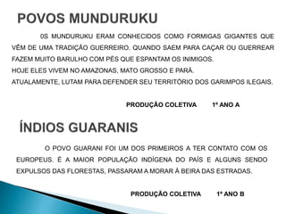 0S MUNDURUKU ERAM CONHECIDOS COMO FORMIGAS GIGANTES QUE 
VÊM DE UMA TRADIÇÃO GUERREIRO. QUANDO SAEM PARA CAÇAR OU GUERREAR 
FAZEM MUITO BARULHO COM PÉS QUE ESPANTAM OS INIMIGOS. 
HOJE ELES VIVEM NO AMAZONAS, MATO GROSSO E PARÁ. 
ATUALAMENTE, LUTAM PARA DEFENDER SEU TERRITÓRIO DOS GARIMPOS ILEGAIS. 
PRODUÇÃO COLETIVA 1º ANO A 
O POVO GUARANI FOI UM DOS PRIMEIROS A TER CONTATO COM OS 
EUROPEUS. É A MAIOR POPULAÇÃO INDÍGENA DO PAÍS E ALGUNS SENDO 
EXPULSOS DAS FLORESTAS, PASSARAM A MORAR À BEIRA DAS ESTRADAS. 
PRODUÇÃO COLETIVA 1º ANO B 
 