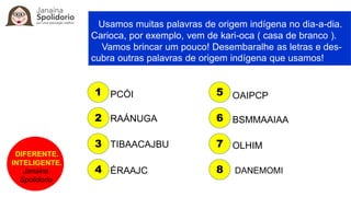 DIFERENTE.
INTELIGENTE.
Janaina
Spolidorio
Usamos muitas palavras de origem indígena no dia-a-dia.
Carioca, por exemplo, vem de kari-oca ( casa de branco ).
Vamos brincar um pouco! Desembaralhe as letras e des-
cubra outras palavras de origem indígena que usamos!
PCÓI
RAÁNUGA
TIBAACAJBU
ÉRAAJC
OAIPCP
BSMMAAIAA
OLHIM
DANEMOMI
1
2
3
4
5
6
7
8
 
