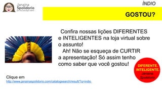 ÍNDIO
GOSTOU?
Confira nossas lições DIFERENTES
e INTELIGENTES na loja virtual sobre
o assunto!
Ah! Não se esqueça de CURTIR
a apresentação! Só assim tenho
como saber que você gostou!
Clique em
http://www.janainaspolidorio.com/catalogsearch/result/?q=indio
DIFERENTE.
INTELIGENTE.
Janaina
Spolidorio
 