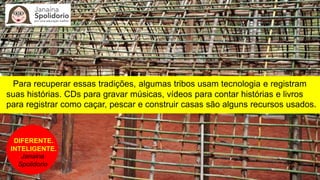 Para recuperar essas tradições, algumas tribos usam tecnologia e registram
suas histórias. CDs para gravar músicas, vídeos para contar histórias e livros
para registrar como caçar, pescar e construir casas são alguns recursos usados.
DIFERENTE.
INTELIGENTE.
Janaina
Spolidorio
 