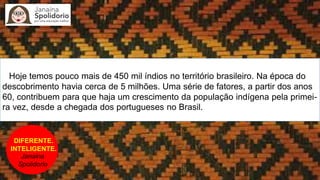 DIFERENTE.
INTELIGENTE.
Janaina
Spolidorio
Hoje temos pouco mais de 450 mil índios no território brasileiro. Na época do
descobrimento havia cerca de 5 milhões. Uma série de fatores, a partir dos anos
60, contribuem para que haja um crescimento da população indígena pela primei-
ra vez, desde a chegada dos portugueses no Brasil.
 
