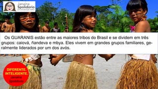 DIFERENTE.
INTELIGENTE.
Janaina
Spolidorio
Os GUARANIS estão entre as maiores tribos do Brasil e se dividem em três
grupos: caiová, ñandeva e mbya. Eles vivem em grandes grupos familiares, ge-
ralmente liderados por um dos avós.
 