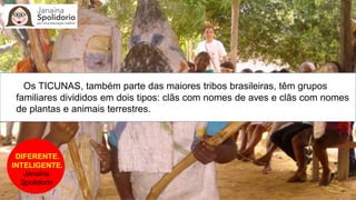 DIFERENTE.
INTELIGENTE.
Janaina
Spolidorio
Os TICUNAS, também parte das maiores tribos brasileiras, têm grupos
familiares divididos em dois tipos: clãs com nomes de aves e clãs com nomes
de plantas e animais terrestres.
 